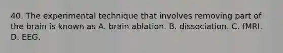 40. The experimental technique that involves removing part of the brain is known as A. brain ablation. B. dissociation. C. fMRI. D. EEG.