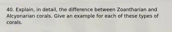 40. Explain, in detail, the difference between Zoantharian and Alcyonarian corals. Give an example for each of these types of corals.