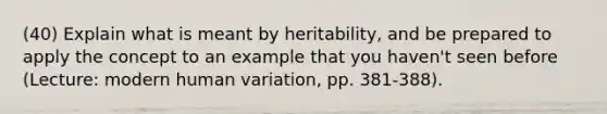 (40) Explain what is meant by heritability, and be prepared to apply the concept to an example that you haven't seen before (Lecture: modern human variation, pp. 381-388).