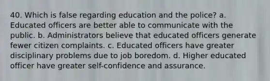 40. Which is false regarding education and the police? a. Educated officers are better able to communicate with the public. b. Administrators believe that educated officers generate fewer citizen complaints. c. Educated officers have greater disciplinary problems due to job boredom. d. Higher educated officer have greater self-confidence and assurance.