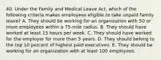 40. Under the Family and Medical Leave Act, which of the following criteria makes employees eligible to take unpaid family leave? A. They should be working for an organization with 50 or more employees within a 75-mile radius. B. They should have worked at least 15 hours per week. C. They should have worked for the employer for more than 5 years. D. They should belong to the top 10 percent of highest paid executives. E. They should be working for an organization with at least 100 employees.