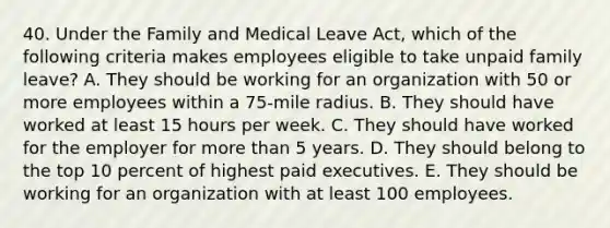 40. Under the Family and Medical Leave Act, which of the following criteria makes employees eligible to take unpaid family leave? A. They should be working for an organization with 50 or more employees within a 75-mile radius. B. They should have worked at least 15 hours per week. C. They should have worked for the employer for more than 5 years. D. They should belong to the top 10 percent of highest paid executives. E. They should be working for an organization with at least 100 employees.