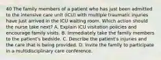 40 The family members of a patient who has just been admitted to the intensive care unit (ICU) with multiple traumatic injuries have just arrived in the ICU waiting room. Which action should the nurse take next? A. Explain ICU visitation policies and encourage family visits. B. Immediately take the family members to the patient's bedside. C. Describe the patient's injuries and the care that is being provided. D. Invite the family to participate in a multidisciplinary care conference.