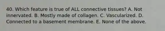 40. Which feature is true of ALL connective tissues? A. Not innervated. B. Mostly made of collagen. C. Vascularized. D. Connected to a basement membrane. E. None of the above.