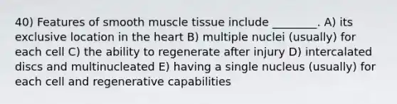 40) Features of smooth <a href='https://www.questionai.com/knowledge/kMDq0yZc0j-muscle-tissue' class='anchor-knowledge'>muscle tissue</a> include ________. A) its exclusive location in <a href='https://www.questionai.com/knowledge/kya8ocqc6o-the-heart' class='anchor-knowledge'>the heart</a> B) multiple nuclei (usually) for each cell C) the ability to regenerate after injury D) intercalated discs and multinucleated E) having a single nucleus (usually) for each cell and regenerative capabilities