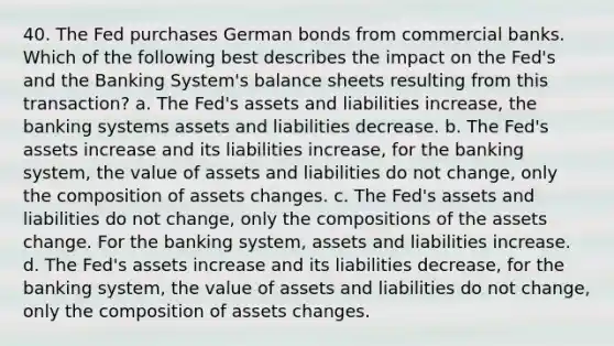 40. The Fed purchases German bonds from commercial banks. Which of the following best describes the impact on the Fed's and the Banking System's balance sheets resulting from this transaction? a. The Fed's assets and liabilities increase, the banking systems assets and liabilities decrease. b. The Fed's assets increase and its liabilities increase, for the banking system, the value of assets and liabilities do not change, only the composition of assets changes. c. The Fed's assets and liabilities do not change, only the compositions of the assets change. For the banking system, assets and liabilities increase. d. The Fed's assets increase and its liabilities decrease, for the banking system, the value of assets and liabilities do not change, only the composition of assets changes.