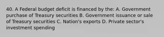 40. A Federal budget deficit is financed by the: A. Government purchase of Treasury securities B. Government issuance or sale of Treasury securities C. Nation's exports D. Private sector's investment spending