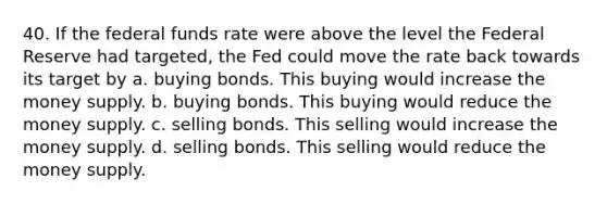 40. If the federal funds rate were above the level the Federal Reserve had targeted, the Fed could move the rate back towards its target by a. buying bonds. This buying would increase the money supply. b. buying bonds. This buying would reduce the money supply. c. selling bonds. This selling would increase the money supply. d. selling bonds. This selling would reduce the money supply.