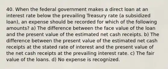 40. When the federal government makes a direct loan at an interest rate below the prevailing Treasury rate (a subsidized loan), an expense should be recorded for which of the following amounts? a) The difference between the face value of the loan and the present value of the estimated net cash receipts. b) The difference between the present value of the estimated net cash receipts at the stated rate of interest and the present value of the net cash receipts at the prevailing interest rate. c) The fair value of the loans. d) No expense is recognized.