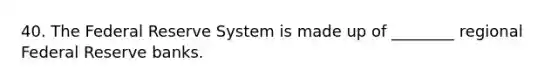 40. The Federal Reserve System is made up of ________ regional Federal Reserve banks.