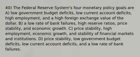 40) The Federal Reserve System's four monetary policy goals are A) low government budget deficits, low current account deficits, high employment, and a high foreign exchange value of the dollar. B) a low rate of bank failures, high reserve ratios, price stability, and economic growth. C) price stability, high employment, economic growth, and stability of financial markets and institutions. D) price stability, low government budget deficits, low current account deficits, and a low rate of bank failures.