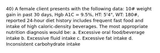 40) A female client presents with the following data: 10# weight gain in past 30 days, Hgb A1C = 9.5%, HT: 5'4", WT: 180#, reported 24-hour diet history includes frequent fast food and intake of high caloric-density beverages. The most appropriate nutrition diagnosis would be: a. Excessive oral food/beverage intake b. Excessive fluid intake c. Excessive fat intake d. Inconsistent carbohydrate intake