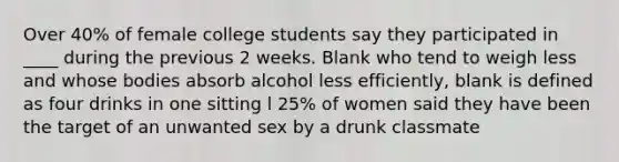 Over 40% of female college students say they participated in ____ during the previous 2 weeks. Blank who tend to weigh less and whose bodies absorb alcohol less efficiently, blank is defined as four drinks in one sitting l 25% of women said they have been the target of an unwanted sex by a drunk classmate