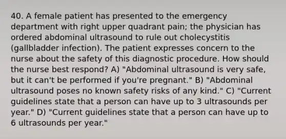 40. A female patient has presented to the emergency department with right upper quadrant pain; the physician has ordered abdominal ultrasound to rule out cholecystitis (gallbladder infection). The patient expresses concern to the nurse about the safety of this diagnostic procedure. How should the nurse best respond? A) "Abdominal ultrasound is very safe, but it can't be performed if you're pregnant." B) "Abdominal ultrasound poses no known safety risks of any kind." C) "Current guidelines state that a person can have up to 3 ultrasounds per year." D) "Current guidelines state that a person can have up to 6 ultrasounds per year."