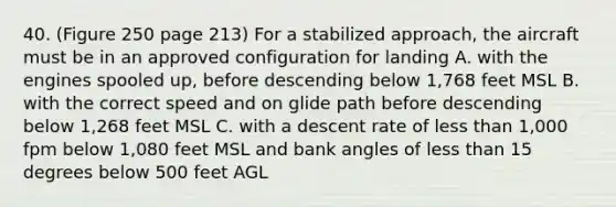 40. (Figure 250 page 213) For a stabilized approach, the aircraft must be in an approved configuration for landing A. with the engines spooled up, before descending below 1,768 feet MSL B. with the correct speed and on glide path before descending below 1,268 feet MSL C. with a descent rate of less than 1,000 fpm below 1,080 feet MSL and bank angles of less than 15 degrees below 500 feet AGL