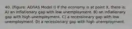 40. (Figure: ADñAS Model I) If the economy is at point X, there is: A) an inflationary gap with low unemployment. B) an inflationary gap with high unemployment. C) a recessionary gap with low unemployment. D) a recessionary gap with high unemployment.