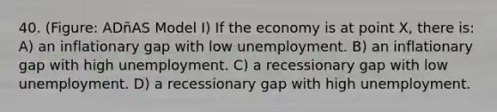 40. (Figure: ADñAS Model I) If the economy is at point X, there is: A) an inflationary gap with low unemployment. B) an inflationary gap with high unemployment. C) a recessionary gap with low unemployment. D) a recessionary gap with high unemployment.