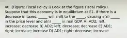 40. (Figure: Fiscal Policy I) Look at the figure Fiscal Policy I. Suppose that this economy is in equilibrium at E1. If there is a decrease in taxes, _____ will shift to the _____, causing a(n) _____ in the price level and a(n) _____ in real GDP. A) AD2; left; increase; decrease B) AD2; left; decrease; decrease C) AD1; right; increase; increase D) AD1; right; decrease; increase