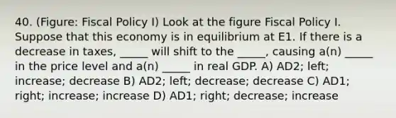 40. (Figure: Fiscal Policy I) Look at the figure Fiscal Policy I. Suppose that this economy is in equilibrium at E1. If there is a decrease in taxes, _____ will shift to the _____, causing a(n) _____ in the price level and a(n) _____ in real GDP. A) AD2; left; increase; decrease B) AD2; left; decrease; decrease C) AD1; right; increase; increase D) AD1; right; decrease; increase