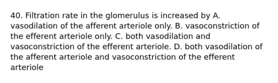 40. Filtration rate in the glomerulus is increased by A. vasodilation of the afferent arteriole only. B. vasoconstriction of the efferent arteriole only. C. both vasodilation and vasoconstriction of the efferent arteriole. D. both vasodilation of the afferent arteriole and vasoconstriction of the efferent arteriole