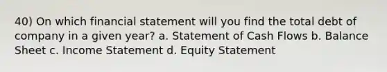 40) On which financial statement will you find the total debt of company in a given year? a. Statement of Cash Flows b. Balance Sheet c. <a href='https://www.questionai.com/knowledge/kCPMsnOwdm-income-statement' class='anchor-knowledge'>income statement</a> d. Equity Statement