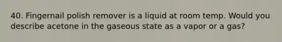 40. Fingernail polish remover is a liquid at room temp. Would you describe acetone in the gaseous state as a vapor or a gas?