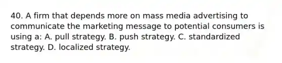 40. A firm that depends more on mass media advertising to communicate the marketing message to potential consumers is using a: A. pull strategy. B. push strategy. C. standardized strategy. D. localized strategy.