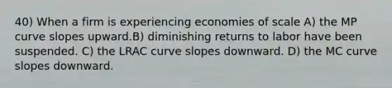 40) When a firm is experiencing economies of scale A) the MP curve slopes upward.B) diminishing returns to labor have been suspended. C) the LRAC curve slopes downward. D) the MC curve slopes downward.