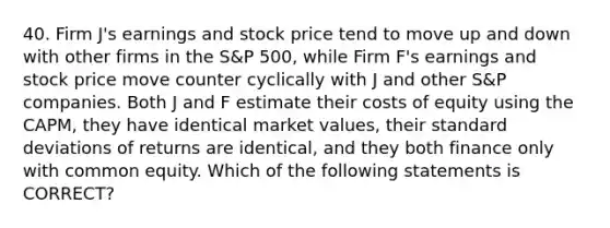 40. Firm J's earnings and stock price tend to move up and down with other firms in the S&P 500, while Firm F's earnings and stock price move counter cyclically with J and other S&P companies. Both J and F estimate their costs of equity using the CAPM, they have identical market values, their standard deviations of returns are identical, and they both finance only with common equity. Which of the following statements is CORRECT?