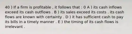 40 ) If a firm is profitable , it follows that : 0 A ) its cash inflows exceed its cash outflows . B ) its sales exceed its costs . its cash flows are known with certainty . D ) it has sufficient cash to pay its bills in a timely manner . E ) the timing of its cash flows is irrelevant .