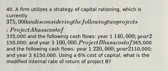 40. A firm utilizes a strategy of capital rationing, which is currently 375,000 and is considering the following two projects: Project A has a cost of335,000 and the following cash flows: year 1 140,000; year 2150,000; and year 3 100,000. Project B has a cost of365,000 and the following cash flows: year 1 220,000; year 2110,000; and year 3 150,000. Using a 6% cost of capital, what is the modified internal rate of return of project B?