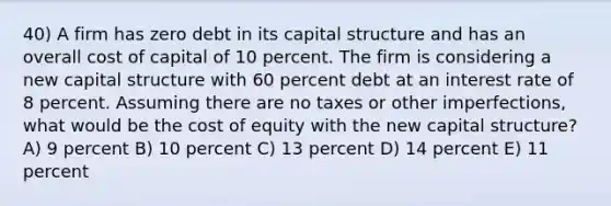 40) A firm has zero debt in its capital structure and has an overall cost of capital of 10 percent. The firm is considering a new capital structure with 60 percent debt at an interest rate of 8 percent. Assuming there are no taxes or other imperfections, what would be the cost of equity with the new capital structure? A) 9 percent B) 10 percent C) 13 percent D) 14 percent E) 11 percent