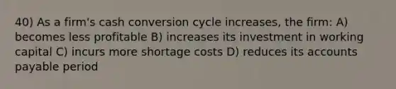 40) As a firm's cash conversion cycle increases, the firm: A) becomes less profitable B) increases its investment in working capital C) incurs more shortage costs D) reduces its <a href='https://www.questionai.com/knowledge/kWc3IVgYEK-accounts-payable' class='anchor-knowledge'>accounts payable</a> period