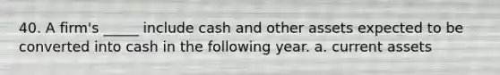 40. A firm's _____ include cash and other assets expected to be converted into cash in the following year. a. current assets