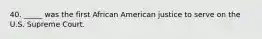 40. _____ was the first African American justice to serve on the U.S. Supreme Court.