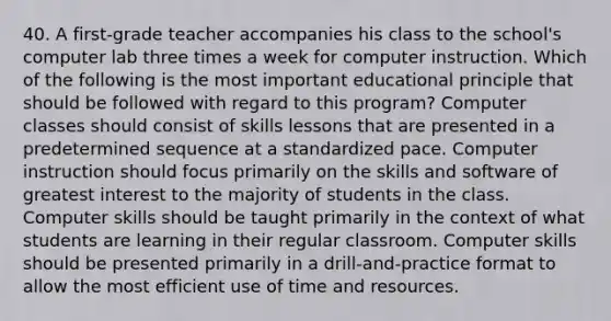 40. A first-grade teacher accompanies his class to the school's computer lab three times a week for computer instruction. Which of the following is the most important educational principle that should be followed with regard to this program? Computer classes should consist of skills lessons that are presented in a predetermined sequence at a standardized pace. Computer instruction should focus primarily on the skills and software of greatest interest to the majority of students in the class. Computer skills should be taught primarily in the context of what students are learning in their regular classroom. Computer skills should be presented primarily in a drill-and-practice format to allow the most efficient use of time and resources.