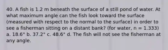 40. A fish is 1.2 m beneath the surface of a still pond of water. At what maximum angle can the fish look toward the surface (measured with respect to the normal to the surface) in order to see a fisherman sitting on a distant bank? (for water, n = 1.333) a. 18.6° b. 37.2° c. 48.6° d. The fish will not see the fisherman at any angle.