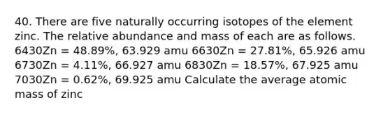 40. There are five naturally occurring isotopes of the element zinc. The relative abundance and mass of each are as follows. 6430Zn = 48.89%, 63.929 amu 6630Zn = 27.81%, 65.926 amu 6730Zn = 4.11%, 66.927 amu 6830Zn = 18.57%, 67.925 amu 7030Zn = 0.62%, 69.925 amu Calculate the average atomic mass of zinc