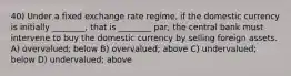 40) Under a fixed exchange rate regime, if the domestic currency is initially ________, that is ________ par, the central bank must intervene to buy the domestic currency by selling foreign assets. A) overvalued; below B) overvalued; above C) undervalued; below D) undervalued; above