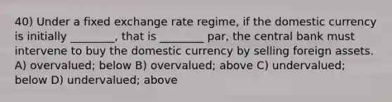 40) Under a fixed exchange rate regime, if the domestic currency is initially ________, that is ________ par, the central bank must intervene to buy the domestic currency by selling foreign assets. A) overvalued; below B) overvalued; above C) undervalued; below D) undervalued; above