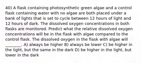 40) A flask containing photosynthetic green algae and a control flask containing water with no algae are both placed under a bank of lights that is set to cycle between 12 hours of light and 12 hours of dark. The dissolved oxygen concentrations in both flasks are monitored. Predict what the relative dissolved oxygen concentrations will be in the flask with algae compared to the control flask. The dissolved oxygen in the flask with algae will ________. A) always be higher B) always be lower C) be higher in the light, but the same in the dark D) be higher in the light, but lower in the dark