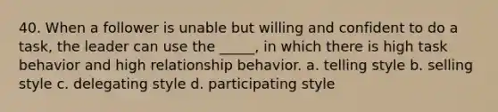 40. When a follower is unable but willing and confident to do a task, the leader can use the _____, in which there is high task behavior and high relationship behavior.​ a. ​telling style b. selling style​ c. delegating style​ d. participating style​