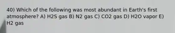 40) Which of the following was most abundant in Earth's first atmosphere? A) H2S gas B) N2 gas C) CO2 gas D) H2O vapor E) H2 gas