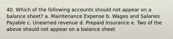 40. Which of the following accounts should not appear on a balance sheet? a. Maintenance Expense b. Wages and Salaries Payable c. Unearned revenue d. Prepaid Insurance e. Two of the above should not appear on a balance sheet