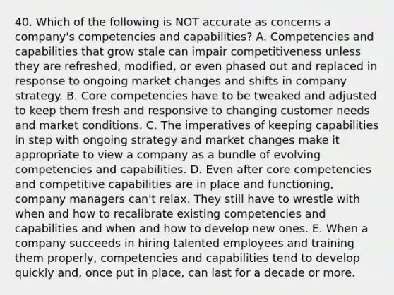 40. Which of the following is NOT accurate as concerns a company's competencies and capabilities? A. Competencies and capabilities that grow stale can impair competitiveness unless they are refreshed, modified, or even phased out and replaced in response to ongoing market changes and shifts in company strategy. B. Core competencies have to be tweaked and adjusted to keep them fresh and responsive to changing customer needs and market conditions. C. The imperatives of keeping capabilities in step with ongoing strategy and market changes make it appropriate to view a company as a bundle of evolving competencies and capabilities. D. Even after core competencies and competitive capabilities are in place and functioning, company managers can't relax. They still have to wrestle with when and how to recalibrate existing competencies and capabilities and when and how to develop new ones. E. When a company succeeds in hiring talented employees and training them properly, competencies and capabilities tend to develop quickly and, once put in place, can last for a decade or more.