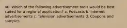 40. Which of the following advertisement tools would be best suited for a regional application? a. Podcasts b. Internet advertisements c. Television advertisements d. Coupons and samples