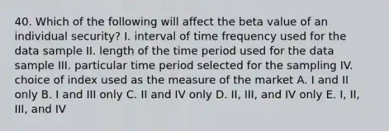 40. Which of the following will affect the beta value of an individual security? I. interval of time frequency used for the data sample II. length of the time period used for the data sample III. particular time period selected for the sampling IV. choice of index used as the measure of the market A. I and II only B. I and III only C. II and IV only D. II, III, and IV only E. I, II, III, and IV