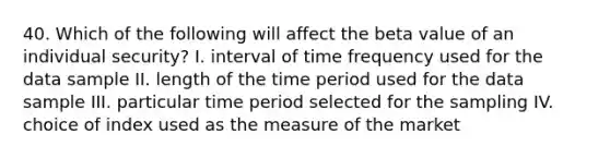 40. Which of the following will affect the beta value of an individual security? I. interval of time frequency used for the data sample II. length of the time period used for the data sample III. particular time period selected for the sampling IV. choice of index used as the measure of the market