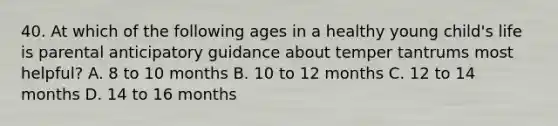 40. At which of the following ages in a healthy young child's life is parental anticipatory guidance about temper tantrums most helpful? A. 8 to 10 months B. 10 to 12 months C. 12 to 14 months D. 14 to 16 months