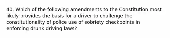 40. Which of the following amendments to the Constitution most likely provides the basis for a driver to challenge the constitutionality of police use of sobriety checkpoints in enforcing drunk driving laws?